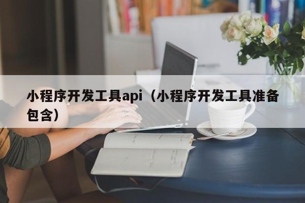 小程序开发工具api(小程序开发工具准备包含)